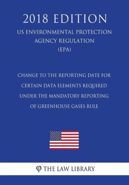 Change to the Reporting Date for Certain Data Elements Required under the Mandatory Reporting of Greenhouse Gases Rule (US Environmental Protection Agency Regulation) (EPA) (2018 Edition)