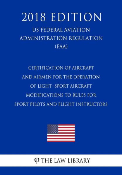 Certification of Aircraft and Airmen for the Operation of Light- Sport Aircraft - Modifications to Rules for Sport Pilots and Flight Instructors (US ... Regulation) (FAA) (2018 Edition)