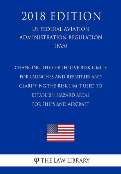 Changing the Collective Risk Limits for Launches and Reentries and Clarifying the Risk Limit Used to Establish Hazard Areas for Ships and Aircraft (US ... Regulation) (FAA) (2018 Edition)