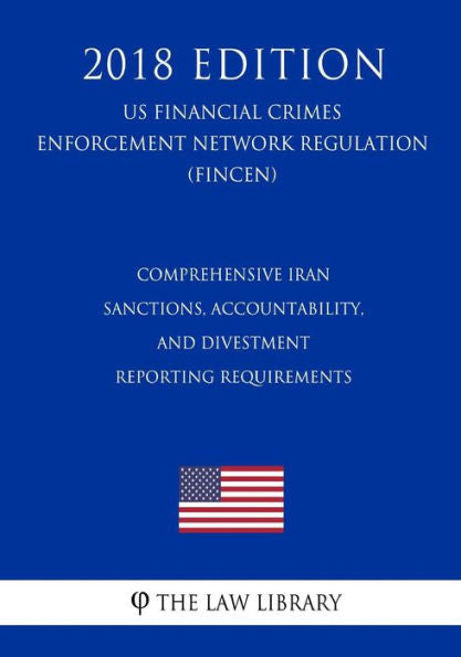 Comprehensive Iran Sanctions, Accountability, and Divestment Reporting Requirements (US Financial Crimes Enforcement Network Regulation) (FINCEN) (2018 Edition)