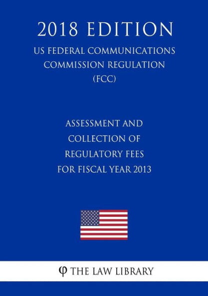Assessment and Collection of Regulatory Fees for Fiscal Year 2013 (US Federal Communications Commission Regulation) (FCC) (2018 Edition)