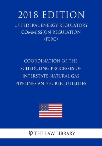 Coordination of the Scheduling Processes of Interstate Natural Gas Pipelines and Public Utilities (US Federal Energy Regulatory Commission Regulation) (FERC) (2018 Edition)