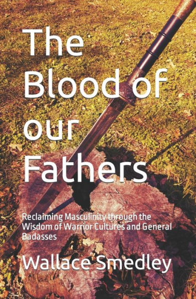 The Blood Of Our Fathers: Reclaiming Masculinity Through The Wisdom Of Warrior Cultures And General Badasses