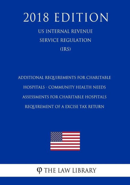 Additional Requirements for Charitable Hospitals - Community Health Needs Assessments for Charitable Hospitals - Requirement of a Excise Tax Return ... Service Regulation) (IRS) (2018 Edition)