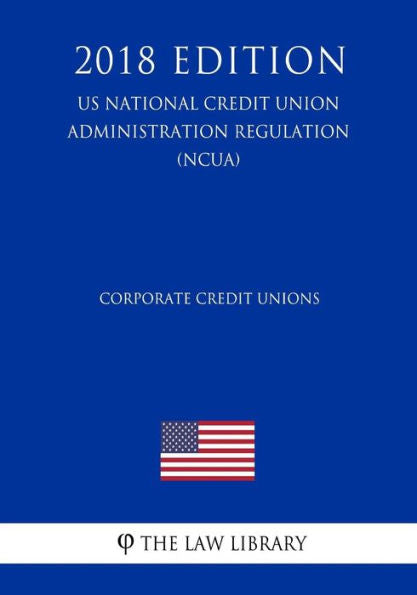 Corporate Credit Unions (US National Credit Union Administration Regulation) (NCUA) (2018 Edition)
