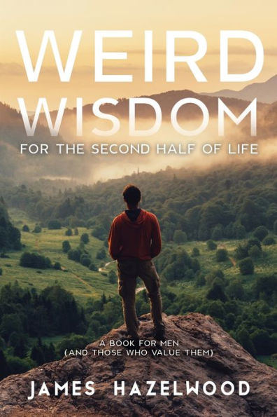 Weird Wisdom For The Second Half Of Life: A Book For Men (And Those Who Value Them)