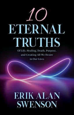 10 Eternal Truths: Of Life, Healing, Death, Purpose, And Creating All We Desire In Our Lives