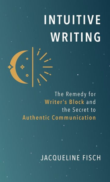 Intuitive Writing: The Remedy For Writer'S Block And The Secret To Authentic Communication