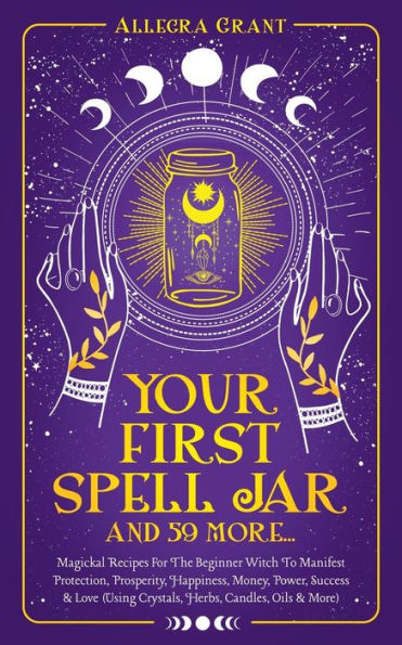 Your First Spell Jar (And 59 More...): Magickal Recipes For The Beginner Witch To Manifest Protection, Prosperity, Happiness, Money, Power, Success & Love (Using Crystals, Herbs, Candles, Oils & More)