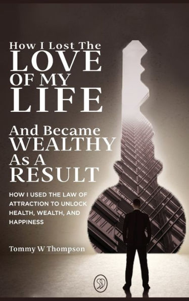 How I Lost The Love Of My Life And Became Wealthy As A Result: How I Used The Law Of Attraction To Unlock Health, Wealth, And Happiness - 9781738772735