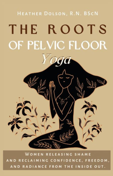 The Roots Of Pelvic Floor Yoga: Women Releasing Shame And Reclaiming Confidence, Freedom, And Radiance From The Inside Out.