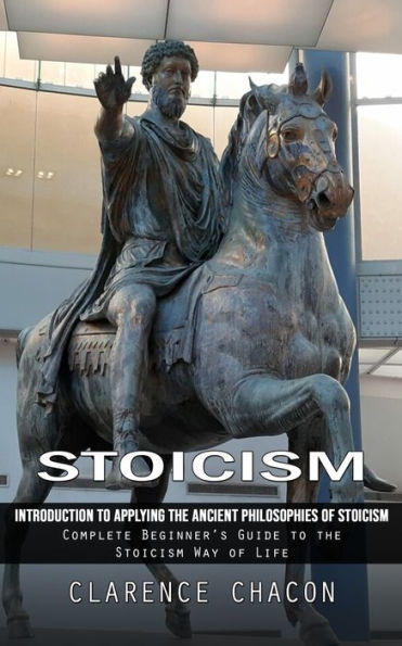 Stoicism: Introduction To Applying The Ancient Philosophies Of Stoicism (Complete Beginner'S Guide To The Stoicism Way Of Life)