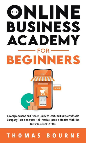 The Online Business Academy For Beginners: A Comprehensive And Proven Guide To Start And Build A Profitable Online Business That Generates 15K Passive Income Months With The Best Operations In Place