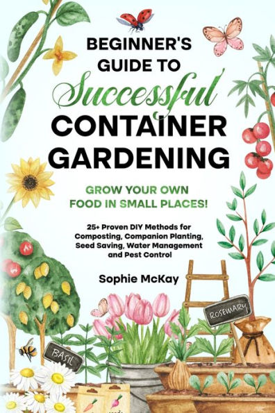 Beginner'S Guide To Successful Container Gardening: Grow Your Own Food In Small Places! 25+ Proven Diy Methods For Composting, Companion Planting, ... Mckay'S Easy And Effective Gardening Series)