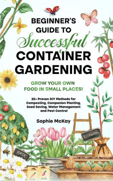 Beginner'S Guide To Successful Container Gardening: Grow Your Own Food In Small Places! 25+ Proven Diy Methods For Composting, Companion Planting, ... Mckay'S Easy And Effective Gardening Series)