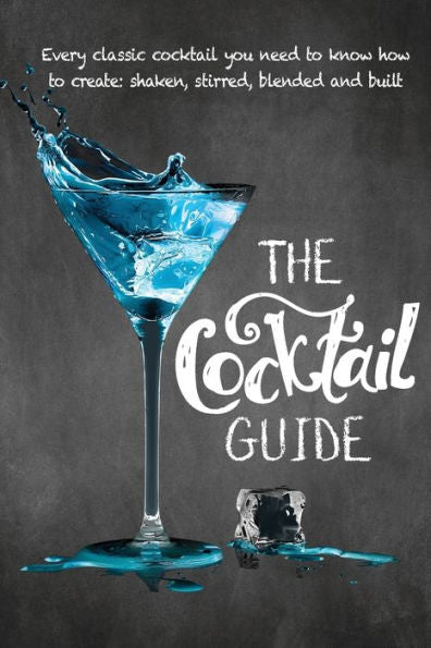 The Cocktail Guide: Every Classic Cocktail You Need To Know How To Make, Shaken, Stirred, Blended And Built