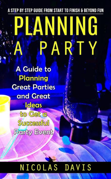 Planning A Party: A Step By Step Guide From Start To Finish & Beyond Fun (A Guide To Planning Great Parties And Great Ideas To Get A Successful Party Event)