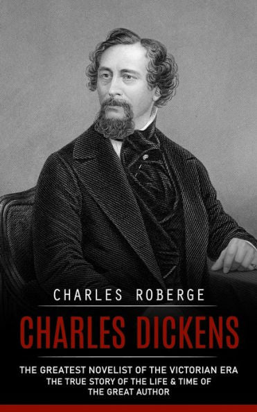 Charles Dickens: The Greatest Novelist Of The Victorian Era (The True Story Of The Life & Time Of The Great Author)