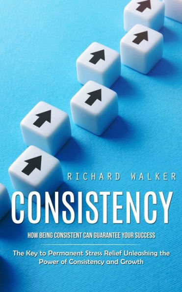 Consistency: How Being Consistent Can Guarantee Your Success (The Key To Permanent Stress Relief Unleashing The Power Of Consistency And Growth)
