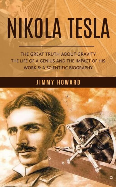 Nikola Tesla: The Great Truth About Gravity (The Life Of A Genius And The Impact Of His Work & A Scientific Biography)