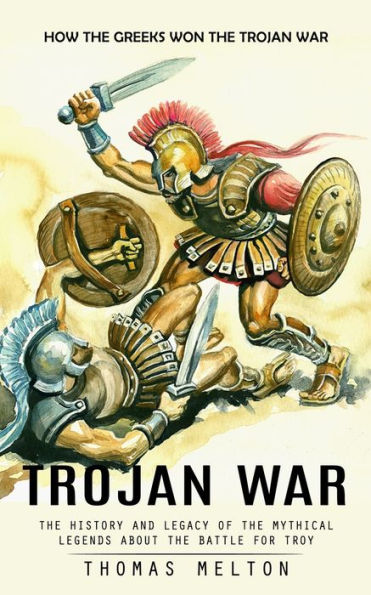 Trojan War: How The Greeks Won The Trojan War (The History And Legacy Of The Mythical Legends About The Battle For Troy)