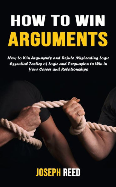 How To Win Arguments: How To Win Arguments And Refute Misleading Logic (Essential Tactics Of Logic And Persuasion To Win In Your Career And Relationships) - 9781777497675