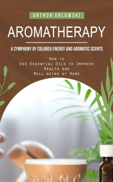 Aromatherapy: A Symphony Of Colored Energy And Aromatic Scents (How To Use Essential Oils To Improve Health And Well-Being At Home) - 9781778057069