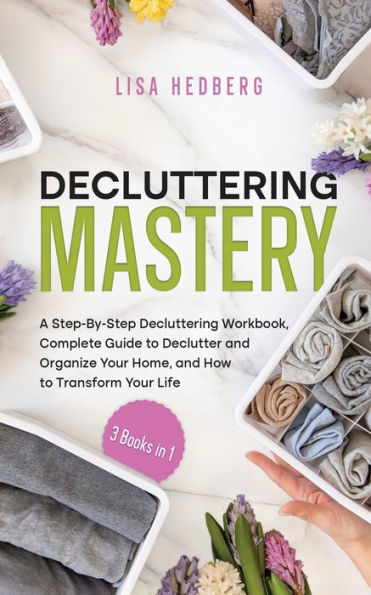 Decluttering Mastery: 3 Books In 1 - A Step-By-Step Decluttering Workbook, Complete Guide To Declutter And Organize Your Home, And How To Transform Your Life