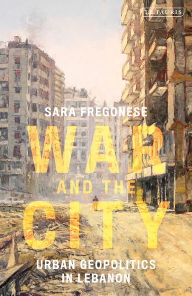 War And The City: Urban Geopolitics In Lebanon (International Library Of Human Geography)