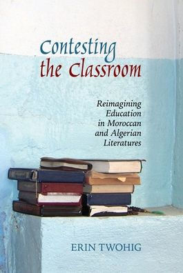 Contesting the Classroom: Reimagining Education in Moroccan and Algerian Literatures (Contemporary French and Francophone Cultures LUP)