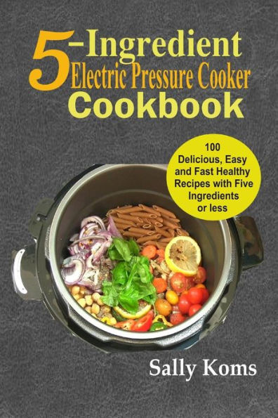 5-Ingredient Electric Pressure Cooker Cookbook: 100 Delicious Easy and Fast Healthy Recipes with Five Ingredients or less
