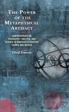 The Power Of The Metaphysical Artifact: Controversies On Philosophy, Politics, And Science In Nineteenth-Century France And Mexico