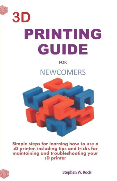 3D PRINTING GUIDE FOR NEWCOMERS: Simple steps for learning how to use a 3D printer, including tips and tricks for maintaining and troubleshooting your 3D printer