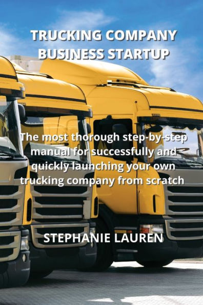 Trucking Company Business Startup: The Most Thorough Step-By-Step Manual For Successfully And Quickly Launching Your Own Trucking Company From Scratch
