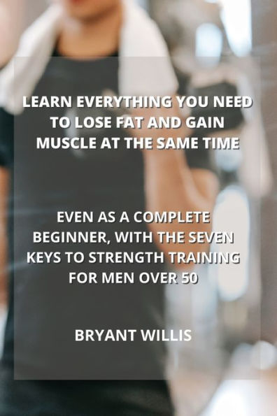 Learn Everything You Need To Lose Fat And Gain Muscle At The Same Time: Even As A Complete Beginner, With The Seven Keys To Strength Training For Men Over 50