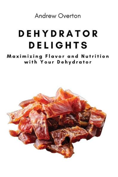 Dehydrator Delights: Maximizing Flavor And Nutrition With Your Dehydrator - 9781803620657