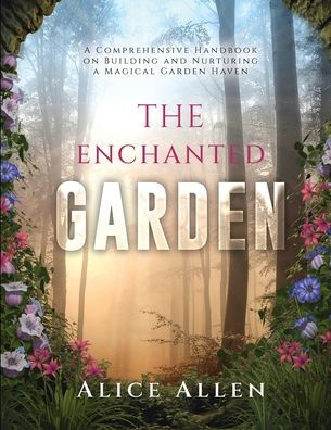 The Enchanted Garden: A Comprehensive Handbook On Building And Nurturing A Magical Garden Haven - 9781803621272