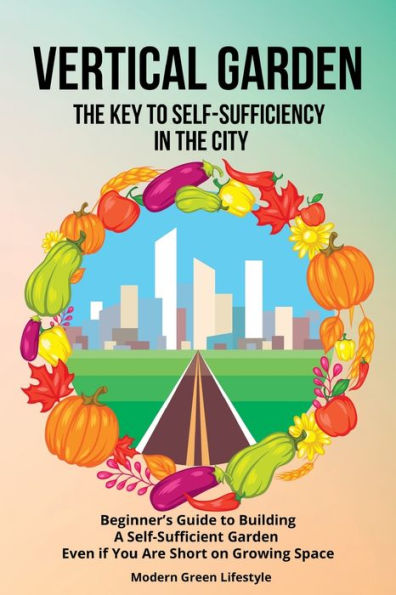 Vertical Garden The Key To Self-Sufficiency In The City: Beginner's Guide To Building A Self-Suffcient Garden Even If You Are Short On Growing Space - 9781803621548