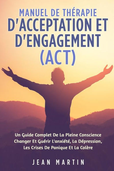 Manuel De Therapie D'Acceptation Et D'Engagement (Act): Un Guide Complet De La Pleine Conscience Changer Et Guerir L'Anxiete, La Depression, Les Crises De Panique Et La Colère (French Edition)