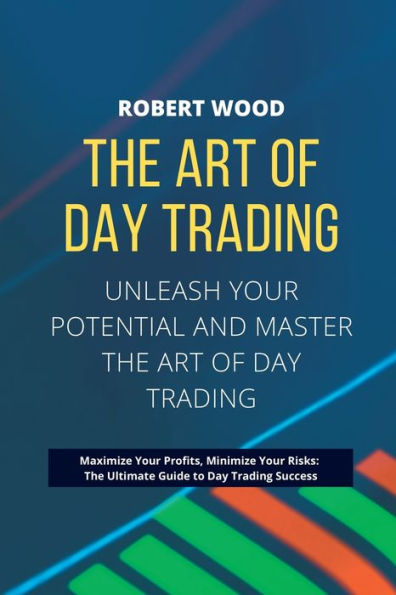 The Art Of Day Trading - Unleash Your Potential And Master The Art Of Day Trading.: Maximize Your Profits, Minimize Your Risks: The Ultimate Guide To Day Trading Success.