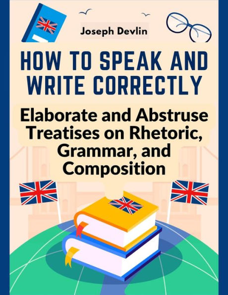 How To Speak And Write Correctly: Elaborate And Abstruse Treatises On Rhetoric, Grammar, And Composition - 9781805473961