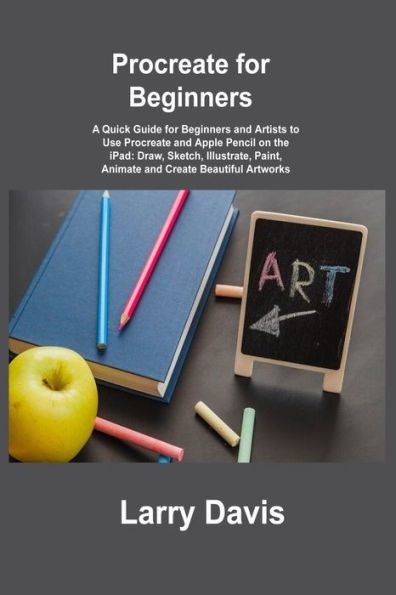 Procreate For Beginners: A Quick Guide For Beginners And Artists To Use Procreate And Apple Pencil On The Ipad: Draw, Sketch, Illustrate, Paint, Animate And Create Beautiful Artworks - 9781806215874