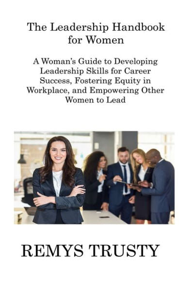 The Leadership Handbook For Women: A Woman's Guide To Developing Leadership Skills For Career Success, Fostering Equity In Workplace, And Empowering Other Women To Lead
