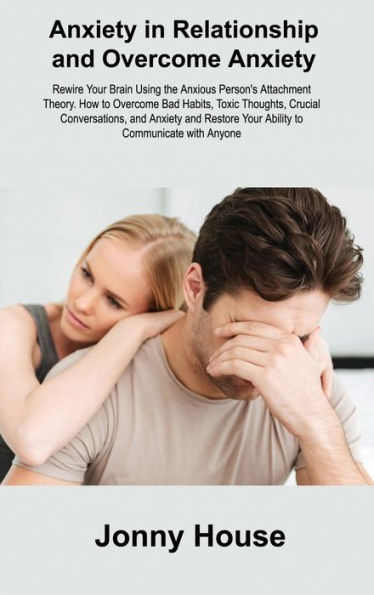 Anxiety In Relationship And Overcome Anxiety: Rewire Your Brain Using The Anxious Person's Attachment Theory. How To Overcome Bad Habits, Toxic ... Your Ability To Communicate With Anyone
