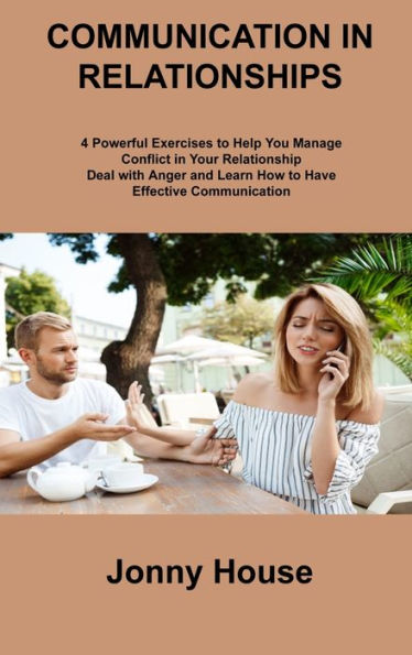 Communication In Relationships: 4 Powerful Exercises To Help You Manage Conflict In Your Relationship Deal With Anger And Learn How To Have Effective Communication
