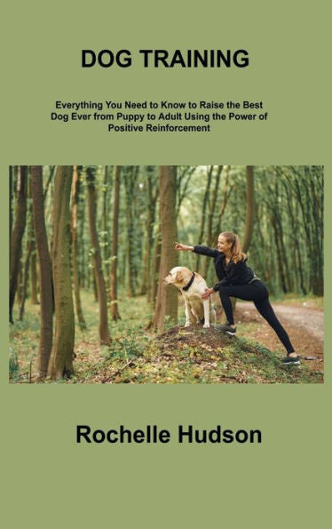 Dog Training Bible: Everything You Need To Know To Raise The Best Dog Ever From Puppy To Adult Using The Power Of Positive Reinforcement - 9781806306404