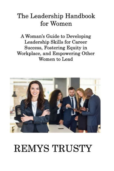 The Leadership Handbook For Women: A Woman's Guide To Developing Leadership Skills For Career Success, Fostering Equity In Workplace, And Empowering Other Women To Lead - 9781806308439