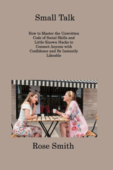Small Talk: How To Master The Unwritten Code Of Social Skills And Little-Known Hacks To Connect Anyone With Confidence And Be Instantly Likeable