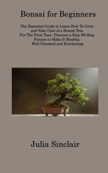 Bonsai For Beginners: The Essential Guide To Learn How To Grow And Take Care Of A Bonsai Tree For The First Time. Discover A Step-B9 Step Process To Make It Healthy, Well-Groomed And Everlasting - 9781806313426