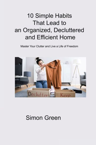 10 Simple Habits That Lead To An Organized, Decluttered And Efficient Home: Master Your Clutter And Live A Life Of Freedom